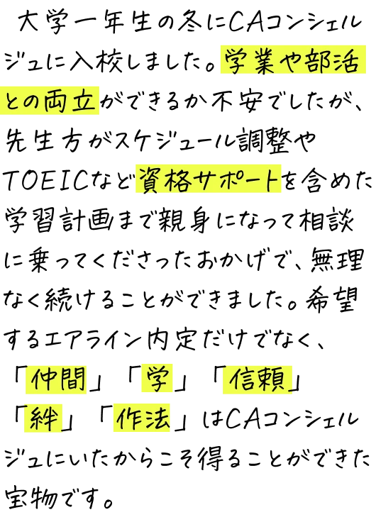 大学一年生の冬にCAコンシェルジュに入校しました。学業や部活との両立ができるか不安でしたが、先生方がスケジュール調整やTOEICなど資格サポートを含めた学習計画まで親身になって相談に乗ってくださったおかげで、無理なく続けることができました。希望するエアライン内定だけでなく、「仲間」「学」「信頼」「絆」「作法」はCAコンシェルジュにいたからこそ得ることができた宝物です。