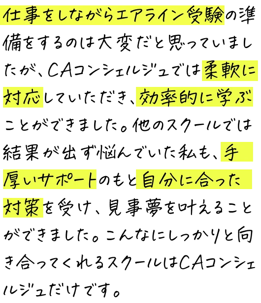 仕事をしながらエアライン受験の準備をするのは大変だと思っていましたが、CAコンシェルジュでは柔軟に対応していただき、効率的に学ぶことができました。他のスクールでは結果が出ず悩んでいた私も、手厚いサポートのもと自分に合った対策を受け、見事夢を叶えることができました。こんなにしっかりと向き合ってくれるスクールはCAコンシェルジュだけです。