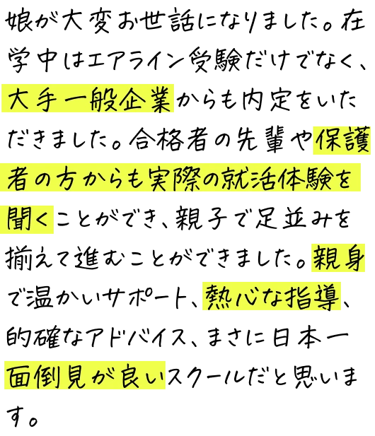 娘が大変お世話になりました。在学中はエアライン受験だけでなく、大手一般企業からも内定をいただきました。合格者の先輩や保護者の方からも実際の就活体験を聞くことができ、親子で足並みを揃えて進むことができました。親身で温かいサポート、熱心な指導、的確なアドバイス、まさに日本一面倒見が良いスクールだと思います。